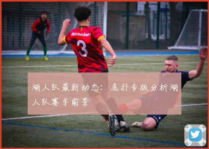湖人队最新动态：虎扑专版分析湖人队赛季前景
