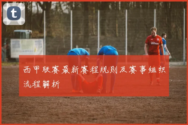 西甲联赛最新赛程规则及赛事组织流程解析