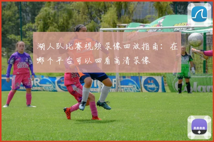 湖人队比赛视频录像回放指南：在哪个平台可以回看高清录像